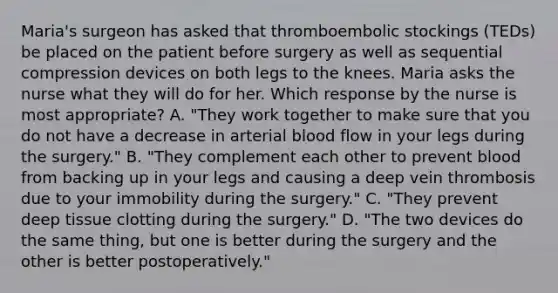 Maria's surgeon has asked that thromboembolic stockings (TEDs) be placed on the patient before surgery as well as sequential compression devices on both legs to the knees. Maria asks the nurse what they will do for her. Which response by the nurse is most appropriate? A. "They work together to make sure that you do not have a decrease in arterial blood flow in your legs during the surgery." B. "They complement each other to prevent blood from backing up in your legs and causing a deep vein thrombosis due to your immobility during the surgery." C. "They prevent deep tissue clotting during the surgery." D. "The two devices do the same thing, but one is better during the surgery and the other is better postoperatively."