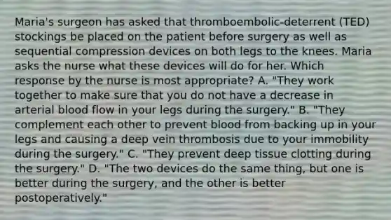 Maria's surgeon has asked that thromboembolic-deterrent (TED) stockings be placed on the patient before surgery as well as sequential compression devices on both legs to the knees. Maria asks the nurse what these devices will do for her. Which response by the nurse is most appropriate? A. "They work together to make sure that you do not have a decrease in arterial blood flow in your legs during the surgery." B. "They complement each other to prevent blood from backing up in your legs and causing a deep vein thrombosis due to your immobility during the surgery." C. "They prevent deep tissue clotting during the surgery." D. "The two devices do the same thing, but one is better during the surgery, and the other is better postoperatively."