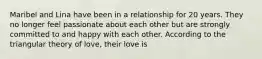 Maribel and Lina have been in a relationship for 20 years. They no longer feel passionate about each other but are strongly committed to and happy with each other. According to the triangular theory of love, their love is