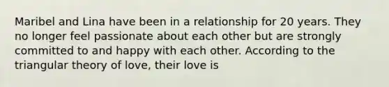 Maribel and Lina have been in a relationship for 20 years. They no longer feel passionate about each other but are strongly committed to and happy with each other. According to the triangular theory of love, their love is