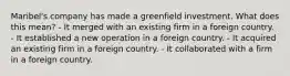 Maribel's company has made a greenfield investment. What does this mean? - It merged with an existing firm in a foreign country. - It established a new operation in a foreign country. - It acquired an existing firm in a foreign country. - It collaborated with a firm in a foreign country.