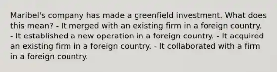 Maribel's company has made a greenfield investment. What does this mean? - It merged with an existing firm in a foreign country. - It established a new operation in a foreign country. - It acquired an existing firm in a foreign country. - It collaborated with a firm in a foreign country.