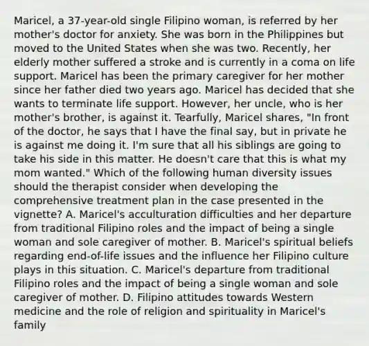 Maricel, a 37-year-old single Filipino woman, is referred by her mother's doctor for anxiety. She was born in the Philippines but moved to the United States when she was two. Recently, her elderly mother suffered a stroke and is currently in a coma on life support. Maricel has been the primary caregiver for her mother since her father died two years ago. Maricel has decided that she wants to terminate life support. However, her uncle, who is her mother's brother, is against it. Tearfully, Maricel shares, "In front of the doctor, he says that I have the final say, but in private he is against me doing it. I'm sure that all his siblings are going to take his side in this matter. He doesn't care that this is what my mom wanted." Which of the following human diversity issues should the therapist consider when developing the comprehensive treatment plan in the case presented in the vignette? A. Maricel's acculturation difficulties and her departure from traditional Filipino roles and the impact of being a single woman and sole caregiver of mother. B. Maricel's spiritual beliefs regarding end-of-life issues and the influence her Filipino culture plays in this situation. C. Maricel's departure from traditional Filipino roles and the impact of being a single woman and sole caregiver of mother. D. Filipino attitudes towards Western medicine and the role of religion and spirituality in Maricel's family