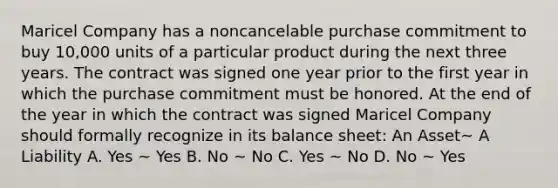 Maricel Company has a noncancelable purchase commitment to buy 10,000 units of a particular product during the next three years. The contract was signed one year prior to the first year in which the purchase commitment must be honored. At the end of the year in which the contract was signed Maricel Company should formally recognize in its balance sheet: An Asset~ A Liability A. Yes ~ Yes B. No ~ No C. Yes ~ No D. No ~ Yes