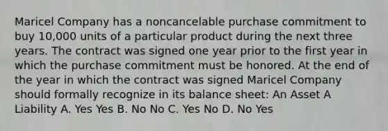 Maricel Company has a noncancelable purchase commitment to buy 10,000 units of a particular product during the next three years. The contract was signed one year prior to the first year in which the purchase commitment must be honored. At the end of the year in which the contract was signed Maricel Company should formally recognize in its balance sheet: An Asset A Liability A. Yes Yes B. No No C. Yes No D. No Yes