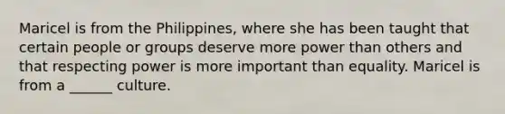 Maricel is from the Philippines, where she has been taught that certain people or groups deserve more power than others and that respecting power is more important than equality. Maricel is from a ______ culture.