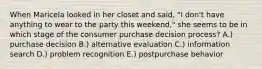 When Maricela looked in her closet and said, "I don't have anything to wear to the party this weekend," she seems to be in which stage of the consumer purchase decision process? A.) purchase decision B.) alternative evaluation C.) information search D.) problem recognition E.) postpurchase behavior