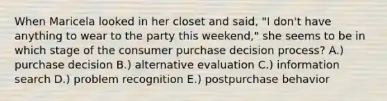 When Maricela looked in her closet and said, "I don't have anything to wear to the party this weekend," she seems to be in which stage of the consumer purchase decision process? A.) purchase decision B.) alternative evaluation C.) information search D.) problem recognition E.) postpurchase behavior