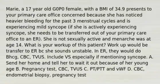 Marie, a 17 year old G0P0 female, with a BMI of 34.9 presents to your primary care office concerned because she has noticed heavier bleeding for the past 3 menstrual cycles and is experiencing mild syncope (if she is actively experiencing syncope, she needs to be transferred out of your primary care office to an ER). She is not sexually active and menarche was at age 14. What is your workup of this patient? Work up would be transfer to ER bc she sounds unstable. In ER, they would do Bhcg, CBC, TVUS. Include VS especially if mentioning syncope. A. Send her home and tell her to wait it out because of her young age B. Pregnancy test, CBC, TVUS C. PT/PTT and vWF D. CBC, endometrial biopsy, pregnancy test