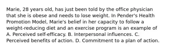 Marie, 28 years old, has just been told by the office physician that she is obese and needs to lose weight. In Pender's Health Promotion Model, Marie's belief in her capacity to follow a weight-reducing diet and an exercise program is an example of A. Perceived self-efficacy. B. Interpersonal influences. C. Perceived benefits of action. D. Commitment to a plan of action.