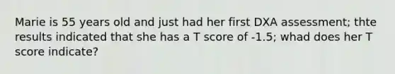 Marie is 55 years old and just had her first DXA assessment; thte results indicated that she has a T score of -1.5; whad does her T score indicate?