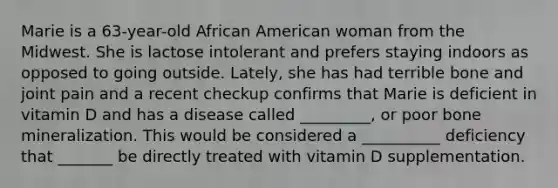 Marie is a 63-year-old African American woman from the Midwest. She is lactose intolerant and prefers staying indoors as opposed to going outside. Lately, she has had terrible bone and joint pain and a recent checkup confirms that Marie is deficient in vitamin D and has a disease called _________, or poor bone mineralization. This would be considered a __________ deficiency that _______ be directly treated with vitamin D supplementation.