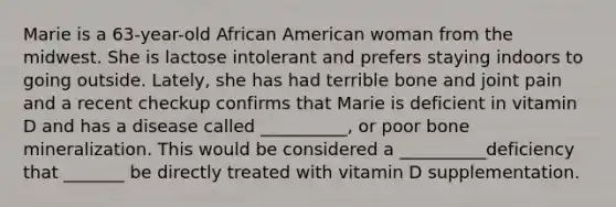 Marie is a 63-year-old African American woman from the midwest. She is lactose intolerant and prefers staying indoors to going outside. Lately, she has had terrible bone and joint pain and a recent checkup confirms that Marie is deficient in vitamin D and has a disease called __________, or poor bone mineralization. This would be considered a __________deficiency that _______ be directly treated with vitamin D supplementation.