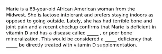 Marie is a 63-year-old African American woman from the Midwest. She is lactose intolerant and prefers staying indoors as opposed to going outside. Lately, she has had terrible bone and joint pain and a recent checkup confirms that Marie is deficient in vitamin D and has a disease called _____ , or poor bone mineralization. This would be considered a _____ deficiency that _____ be directly treated with vitamin D supplementation.