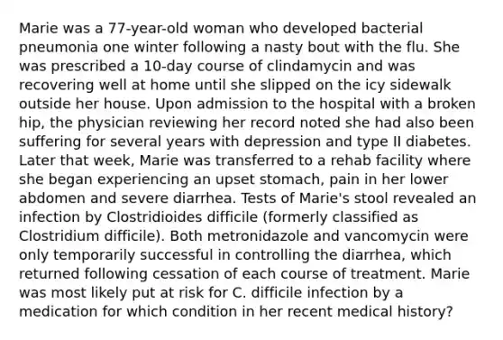 Marie was a 77-year-old woman who developed bacterial pneumonia one winter following a nasty bout with the flu. She was prescribed a 10-day course of clindamycin and was recovering well at home until she slipped on the icy sidewalk outside her house. Upon admission to the hospital with a broken hip, the physician reviewing her record noted she had also been suffering for several years with depression and type II diabetes. Later that week, Marie was transferred to a rehab facility where she began experiencing an upset stomach, pain in her lower abdomen and severe diarrhea. Tests of Marie's stool revealed an infection by Clostridioides difficile (formerly classified as Clostridium difficile). Both metronidazole and vancomycin were only temporarily successful in controlling the diarrhea, which returned following cessation of each course of treatment. Marie was most likely put at risk for C. difficile infection by a medication for which condition in her recent medical history?