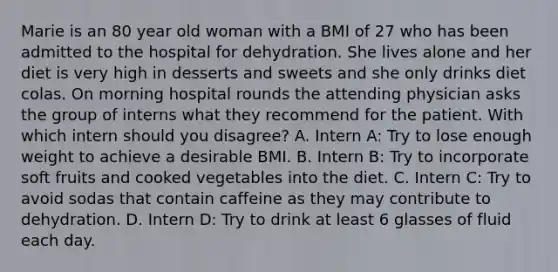 Marie is an 80 year old woman with a BMI of 27 who has been admitted to the hospital for dehydration. She lives alone and her diet is very high in desserts and sweets and she only drinks diet colas. On morning hospital rounds the attending physician asks the group of interns what they recommend for the patient. With which intern should you disagree? A. Intern A: Try to lose enough weight to achieve a desirable BMI. B. Intern B: Try to incorporate soft fruits and cooked vegetables into the diet. C. Intern C: Try to avoid sodas that contain caffeine as they may contribute to dehydration. D. Intern D: Try to drink at least 6 glasses of fluid each day.