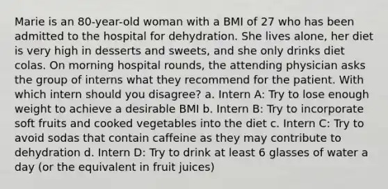 Marie is an 80-year-old woman with a BMI of 27 who has been admitted to the hospital for dehydration. She lives alone, her diet is very high in desserts and sweets, and she only drinks diet colas. On morning hospital rounds, the attending physician asks the group of interns what they recommend for the patient. With which intern should you disagree? a. Intern A: Try to lose enough weight to achieve a desirable BMI b. Intern B: Try to incorporate soft fruits and cooked vegetables into the diet c. Intern C: Try to avoid sodas that contain caffeine as they may contribute to dehydration d. Intern D: Try to drink at least 6 glasses of water a day (or the equivalent in fruit juices)