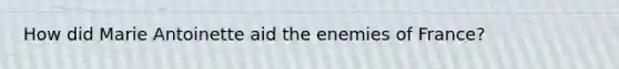 How did Marie Antoinette aid the enemies of France?