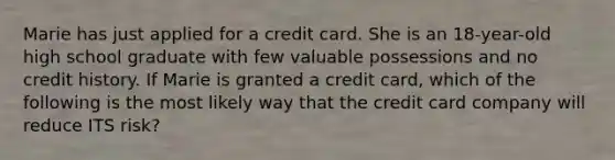 Marie has just applied for a credit card. She is an 18-year-old high school graduate with few valuable possessions and no credit history. If Marie is granted a credit card, which of the following is the most likely way that the credit card company will reduce ITS risk?