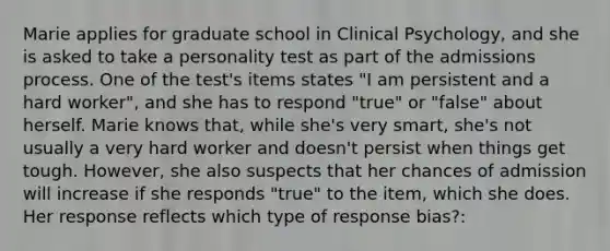 Marie applies for graduate school in Clinical Psychology, and she is asked to take a personality test as part of the admissions process. One of the test's items states "I am persistent and a hard worker", and she has to respond "true" or "false" about herself. Marie knows that, while she's very smart, she's not usually a very hard worker and doesn't persist when things get tough. However, she also suspects that her chances of admission will increase if she responds "true" to the item, which she does. Her response reflects which type of response bias?: