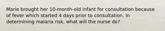 Marie brought her 10-month-old infant for consultation because of fever which started 4 days prior to consultation. In determining malaria risk, what will the nurse do?