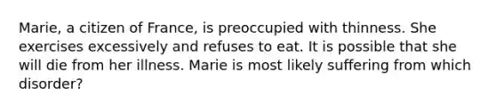 Marie, a citizen of France, is preoccupied with thinness. She exercises excessively and refuses to eat. It is possible that she will die from her illness. Marie is most likely suffering from which disorder?