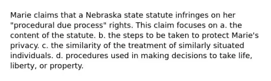 Marie claims that a Nebraska state statute infringes on her "procedural due process" rights. This claim focuses on​ a. ​the content of the statute. b. ​the steps to be taken to protect Marie's privacy. c. ​the similarity of the treatment of similarly situated individuals. d. ​procedures used in making decisions to take life, liberty, or property.