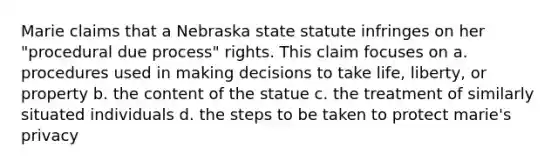 Marie claims that a Nebraska state statute infringes on her "procedural due process" rights. This claim focuses on a. procedures used in making decisions to take life, liberty, or property b. the content of the statue c. the treatment of similarly situated individuals d. the steps to be taken to protect marie's privacy