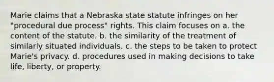 Marie claims that a Nebraska state statute infringes on her "procedural due process" rights. This claim focuses on a. ​the content of the statute. b. ​the similarity of the treatment of similarly situated individuals. c. ​the steps to be taken to protect Marie's privacy. d. ​procedures used in making decisions to take life, liberty, or property.