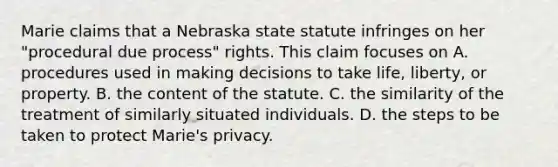 Marie claims that a Nebraska state statute infringes on her "procedural due process" rights. This claim focuses on A. procedures used in making decisions to take life, liberty, or property. B. the content of the statute. C. the similarity of the treatment of similarly situated individuals. D. the steps to be taken to protect Marie's privacy.