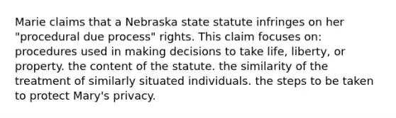 Marie claims that a Nebraska state statute infringes on her "procedural due process" rights. This claim focuses on: procedures used in making decisions to take life, liberty, or property. the content of the statute. the similarity of the treatment of similarly situated individuals. the steps to be taken to protect Mary's privacy.