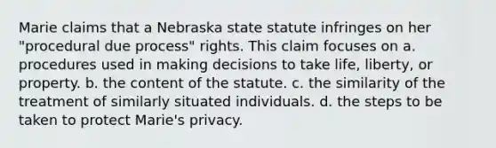 Marie claims that a Nebraska state statute infringes on her "procedural due process" rights. This claim focuses on a. procedures used in making decisions to take life, liberty, or property. b. the content of the statute. c. the similarity of the treatment of similarly situated individuals. d. the steps to be taken to protect Marie's privacy.