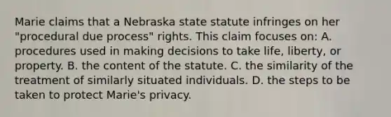 Marie claims that a Nebraska state statute infringes on her "procedural due process" rights. This claim focuses on: A. procedures used in making decisions to take life, liberty, or property. B. the content of the statute. C. the similarity of the treatment of similarly situated individuals. D. the steps to be taken to protect Marie's privacy.