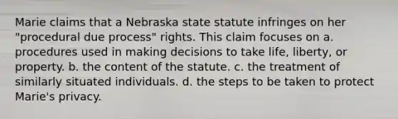 Marie claims that a Nebraska state statute infringes on her "procedural due process" rights. This claim focuses on a. procedures used in making decisions to take life, liberty, or property. b. the content of the statute. c. the treatment of similarly situated individuals. d. the steps to be taken to protect Marie's privacy.