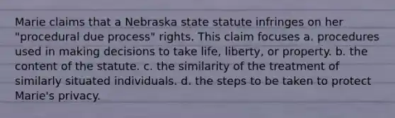 Marie claims that a Nebraska state statute infringes on her "procedural due process" rights. This claim focuses a. procedures used in making decisions to take life, liberty, or property. b. the content of the statute. c. the similarity of the treatment of similarly situated individuals. d. the steps to be taken to protect Marie's privacy.