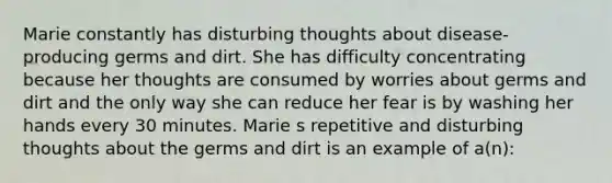 Marie constantly has disturbing thoughts about disease-producing germs and dirt. She has difficulty concentrating because her thoughts are consumed by worries about germs and dirt and the only way she can reduce her fear is by washing her hands every 30 minutes. Marie s repetitive and disturbing thoughts about the germs and dirt is an example of a(n):