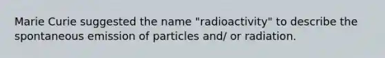 Marie Curie suggested the name "radioactivity" to describe the spontaneous emission of particles and/ or radiation.