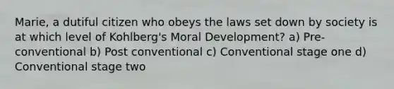 Marie, a dutiful citizen who obeys the laws set down by society is at which level of Kohlberg's Moral Development? a) Pre-conventional b) Post conventional c) Conventional stage one d) Conventional stage two