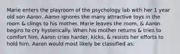 Marie enters the playroom of the psychology lab with her 1 year old son Aaron. Aaron ignores the many attractive toys in the room & clings to his mother. Marie leaves the room, & Aaron begins to cry hysterically. When his mother returns & tries to comfort him, Aaron cries harder, kicks, & resists her efforts to hold him. Aaron would most likely be classified as: