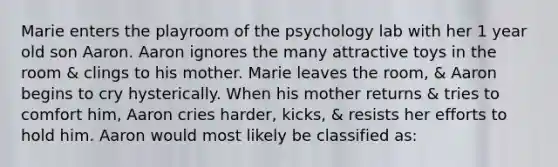 Marie enters the playroom of the psychology lab with her 1 year old son Aaron. Aaron ignores the many attractive toys in the room & clings to his mother. Marie leaves the room, & Aaron begins to cry hysterically. When his mother returns & tries to comfort him, Aaron cries harder, kicks, & resists her efforts to hold him. Aaron would most likely be classified as: