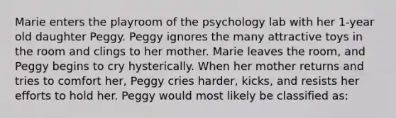 Marie enters the playroom of the psychology lab with her 1-year old daughter Peggy. Peggy ignores the many attractive toys in the room and clings to her mother. Marie leaves the room, and Peggy begins to cry hysterically. When her mother returns and tries to comfort her, Peggy cries harder, kicks, and resists her efforts to hold her. Peggy would most likely be classified as: