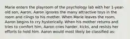 Marie enters the playroom of the psychology lab with her 1-year-old son, Aaron. Aaron ignores the many attractive toys in the room and clings to his mother. When Marie leaves the room, Aaron begins to cry hysterically. When his mother returns and tries to comfort him, Aaron cries harder, kicks, and resists her efforts to hold him. Aaron would most likely be classified as: