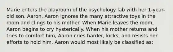 Marie enters the playroom of the psychology lab with her 1-year-old son, Aaron. Aaron ignores the many attractive toys in the room and clings to his mother. When Marie leaves the room, Aaron begins to cry hysterically. When his mother returns and tries to comfort him, Aaron cries harder, kicks, and resists her efforts to hold him. Aaron would most likely be classified as: