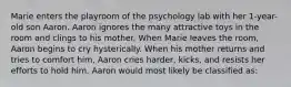 Marie enters the playroom of the psychology lab with her 1-year-old son Aaron. Aaron ignores the many attractive toys in the room and clings to his mother. When Marie leaves the room, Aaron begins to cry hysterically. When his mother returns and tries to comfort him, Aaron cries harder, kicks, and resists her efforts to hold him. Aaron would most likely be classified as: