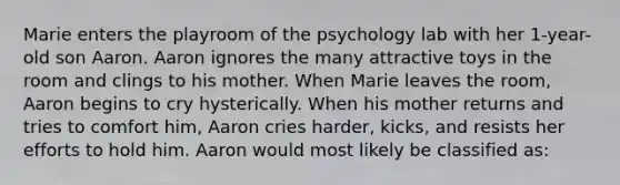 Marie enters the playroom of the psychology lab with her 1-year-old son Aaron. Aaron ignores the many attractive toys in the room and clings to his mother. When Marie leaves the room, Aaron begins to cry hysterically. When his mother returns and tries to comfort him, Aaron cries harder, kicks, and resists her efforts to hold him. Aaron would most likely be classified as: