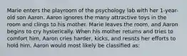 Marie enters the playroom of the psychology lab with her 1-year-old son Aaron. Aaron ignores the many attractive toys in the room and clings to his mother. Marie leaves the room, and Aaron begins to cry hysterically. When his mother returns and tries to comfort him, Aaron cries harder, kicks, and resists her efforts to hold him. Aaron would most likely be classified as: