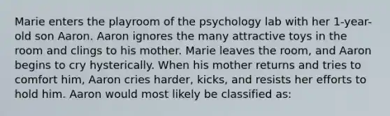 Marie enters the playroom of the psychology lab with her 1-year-old son Aaron. Aaron ignores the many attractive toys in the room and clings to his mother. Marie leaves the room, and Aaron begins to cry hysterically. When his mother returns and tries to comfort him, Aaron cries harder, kicks, and resists her efforts to hold him. Aaron would most likely be classified as: