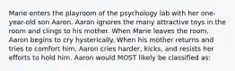 Marie enters the playroom of the psychology lab with her one-year-old son Aaron. Aaron ignores the many attractive toys in the room and clings to his mother. When Marie leaves the room, Aaron begins to cry hysterically. When his mother returns and tries to comfort him, Aaron cries harder, kicks, and resists her efforts to hold him. Aaron would MOST likely be classified as: