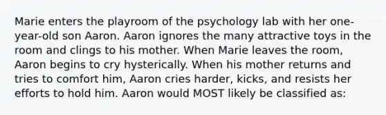 Marie enters the playroom of the psychology lab with her one-year-old son Aaron. Aaron ignores the many attractive toys in the room and clings to his mother. When Marie leaves the room, Aaron begins to cry hysterically. When his mother returns and tries to comfort him, Aaron cries harder, kicks, and resists her efforts to hold him. Aaron would MOST likely be classified as: