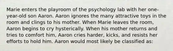 Marie enters the playroom of the psychology lab with her one-year-old son Aaron. Aaron ignores the many attractive toys in the room and clings to his mother. When Marie leaves the room, Aaron begins to cry hysterically. When his mother returns and tries to comfort him, Aaron cries harder, kicks, and resists her efforts to hold him. Aaron would most likely be classified as: